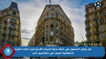 هل يمكن الحصول على شقة بديلة للإيجار القديم قبل انتهاء الفترة الانتقالية؟ تعرف على التفاصيل الآن